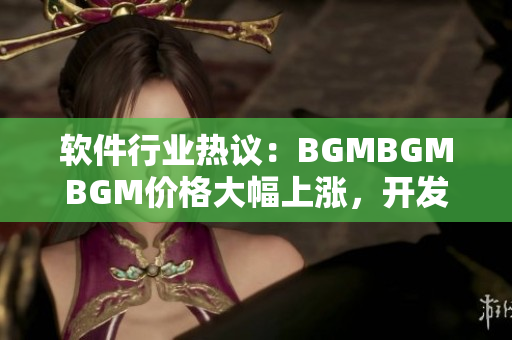 软件行业热议：BGMBGMBGM价格大幅上涨，开发者心声曝光