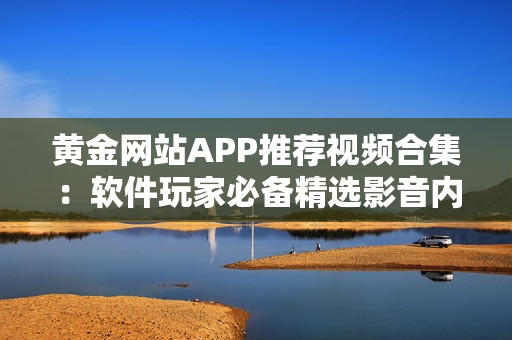 黄金网站APP推荐视频合集：软件玩家必备精选影音内容