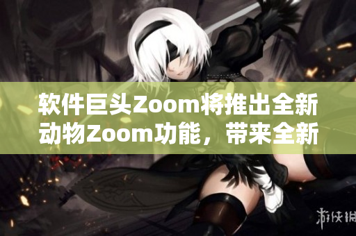 软件巨头Zoom将推出全新动物Zoom功能，带来全新用户体验