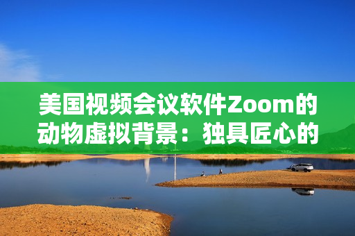 美国视频会议软件Zoom的动物虚拟背景：独具匠心的创意设计