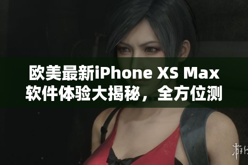 欧美最新iPhone XS Max软件体验大揭秘，全方位测评分享