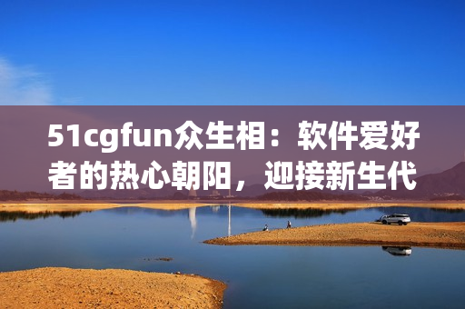 51cgfun众生相：软件爱好者的热心朝阳，迎接新生代智能化时代