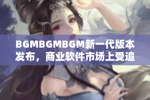 BGMBGMBGM新一代版本发布，商业软件市场上受追捧，价格曝光