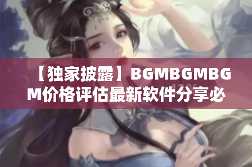 【独家披露】BGMBGMBGM价格评估最新软件分享必看