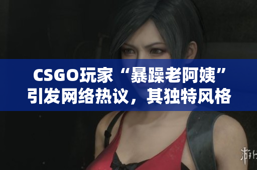 CSGO玩家“暴躁老阿姨”引发网络热议，其独特风格赢得粉丝喜爱