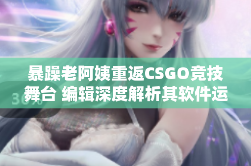 暴躁老阿姨重返CSGO竞技舞台 编辑深度解析其软件运用技巧