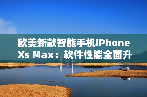 欧美新款智能手机IPhone Xs Max：软件性能全面升级