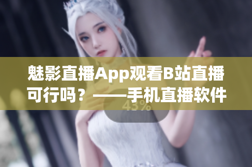 魅影直播App观看B站直播可行吗？——手机直播软件实用攻略