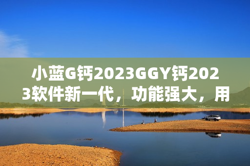 小蓝G钙2023GGY钙2023软件新一代，功能强大，用户体验升级