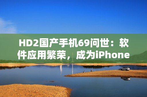 HD2国产手机69问世：软件应用繁荣，成为iPhone竞争对手