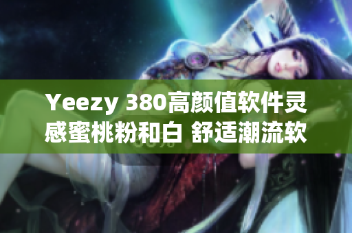 Yeezy 380高颜值软件灵感蜜桃粉和白 舒适潮流软件联名款 