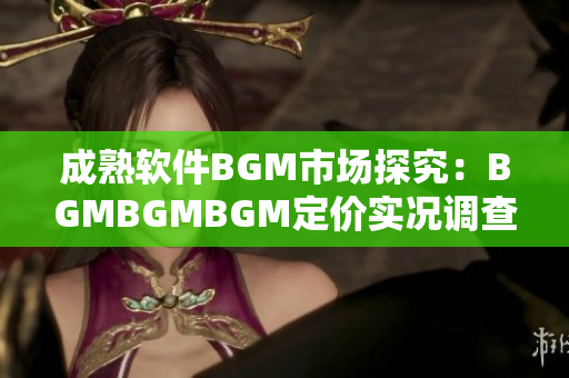 成熟软件BGM市场探究：BGMBGMBGM定价实况调查和分析