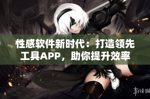 性感软件新时代：打造领先工具APP，助你提升效率