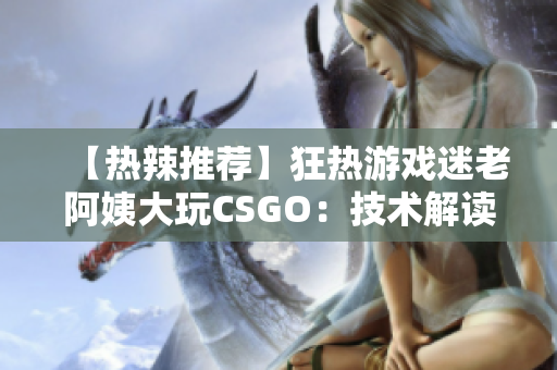 【热辣推荐】狂热游戏迷老阿姨大玩CSGO：技术解读与心得分享