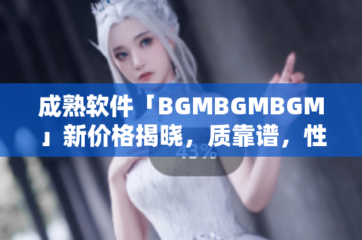 成熟软件「BGMBGMBGM」新价格揭晓，质靠谱，性价比高