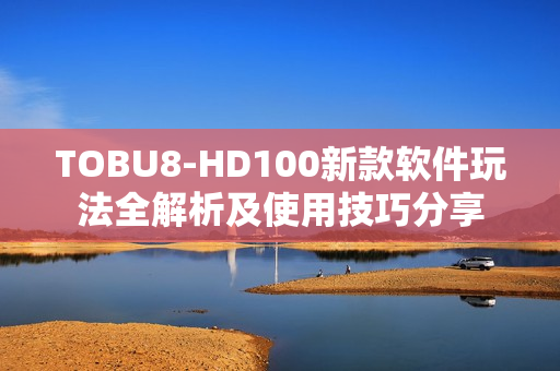 TOBU8-HD100新款软件玩法全解析及使用技巧分享