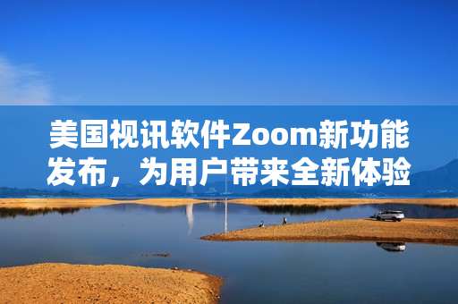 美国视讯软件Zoom新功能发布，为用户带来全新体验