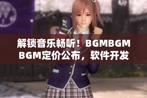 解锁音乐畅听！BGMBGMBGM定价公布，软件开发者必读