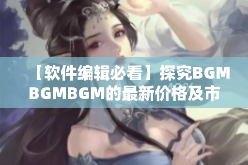 【软件编辑必看】探究BGMBGMBGM的最新价格及市场趋势