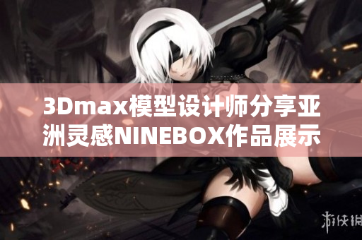 3Dmax模型设计师分享亚洲灵感NINEBOX作品展示