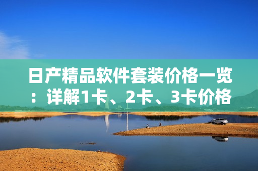 日产精品软件套装价格一览：详解1卡、2卡、3卡价格区别