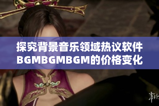 探究背景音乐领域热议软件BGMBGMBGM的价格变化趋势