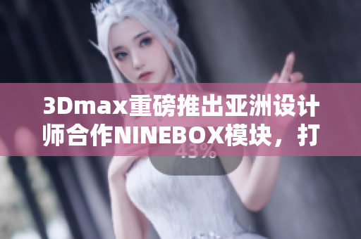 3Dmax重磅推出亚洲设计师合作NINEBOX模块，打造灵感之宝