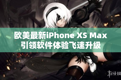 欧美最新iPhone XS Max引领软件体验飞速升级