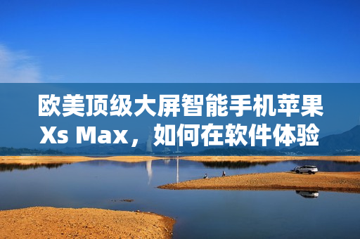 欧美顶级大屏智能手机苹果Xs Max，如何在软件体验上凸显实力？