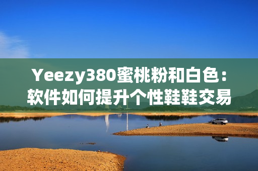 Yeezy380蜜桃粉和白色：软件如何提升个性鞋鞋交易效率