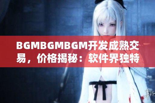 BGMBGMBGM开发成熟交易，价格揭秘：软件界独特稀缺稀有资源闪耀市场