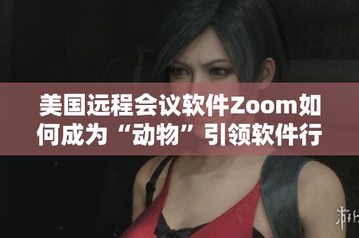 美国远程会议软件Zoom如何成为“动物”引领软件行业新浪潮