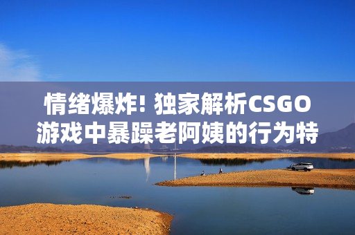 情绪爆炸! 独家解析CSGO游戏中暴躁老阿姨的行为特点