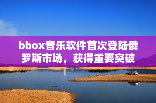 bbox音乐软件首次登陆俄罗斯市场，获得重要突破