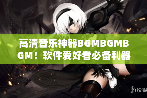 高清音乐神器BGMBGMBGM！软件爱好者必备利器，绝对物超所值！