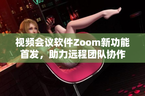 视频会议软件Zoom新功能首发，助力远程团队协作