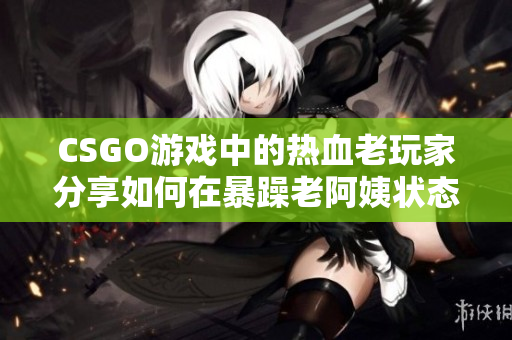 CSGO游戏中的热血老玩家分享如何在暴躁老阿姨状态下提升游戏技巧