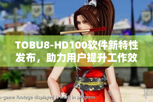 TOBU8-HD100软件新特性发布，助力用户提升工作效率、用户体验。