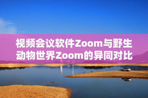 视频会议软件Zoom与野生动物世界Zoom的异同对比