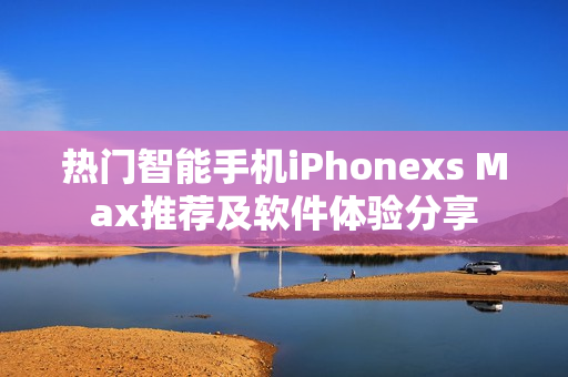 热门智能手机iPhonexs Max推荐及软件体验分享