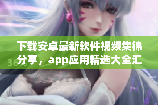 下载安卓最新软件视频集锦分享，app应用精选大全汇总