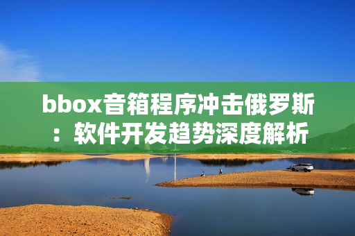 bbox音箱程序冲击俄罗斯：软件开发趋势深度解析