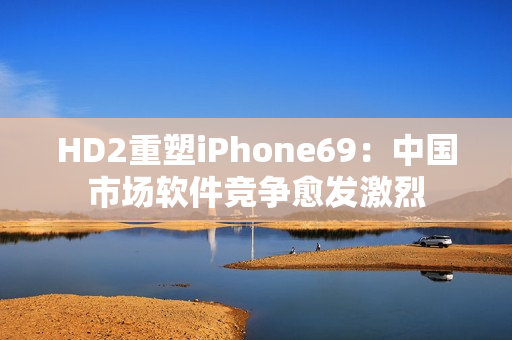 HD2重塑iPhone69：中国市场软件竞争愈发激烈