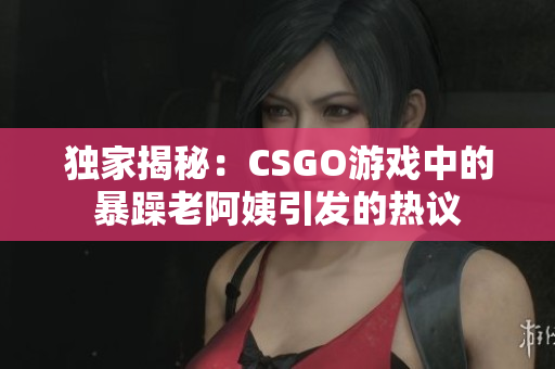 独家揭秘：CSGO游戏中的暴躁老阿姨引发的热议