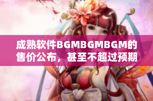 成熟软件BGMBGMBGM的售价公布，甚至不超过预期价格