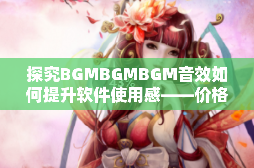 探究BGMBGMBGM音效如何提升软件使用感——价格解析与用户反馈