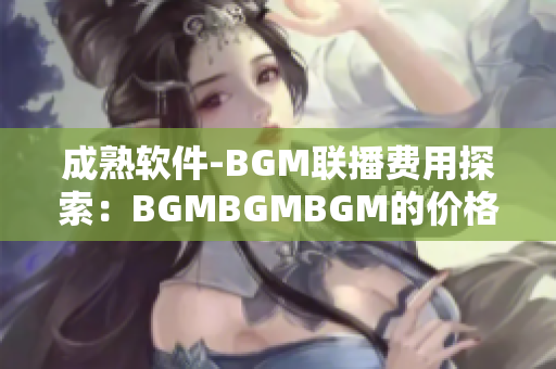 成熟软件-BGM联播费用探索：BGMBGMBGM的价格分析