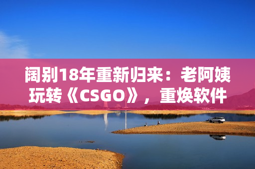 阔别18年重新归来：老阿姨玩转《CSGO》，重焕软件热情