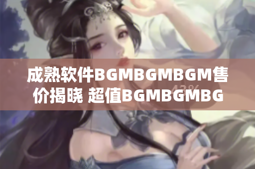 成熟软件BGMBGMBGM售价揭晓 超值BGMBGMBGM软件价格揭秘！