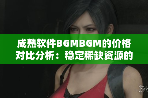 成熟软件BGMBGM的价格对比分析：稳定稀缺资源的价值评估